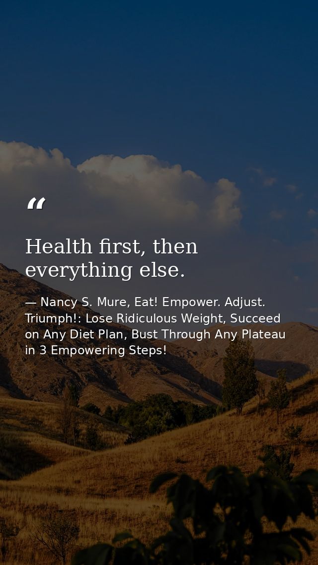 Health first, then everything else. — Nancy S. Mure, Eat! Empower. Adjust. Triumph!: Lose Ridiculous Weight, Succeed on Any Diet Plan, Bust Through Any Plateau in 3 Empowering Steps!