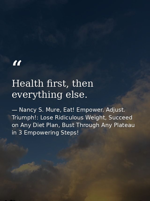 Health first, then everything else. — Nancy S. Mure, Eat! Empower. Adjust. Triumph!: Lose Ridiculous Weight, Succeed on Any Diet Plan, Bust Through Any Plateau in 3 Empowering Steps!