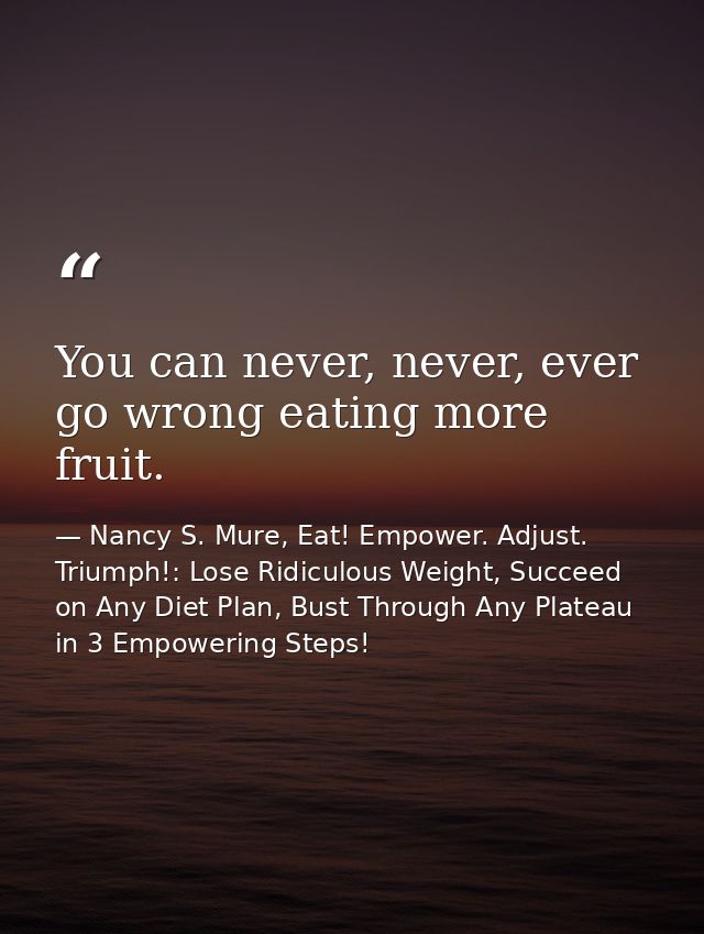 You can never, never, ever go wrong eating more fruit. — Nancy S. Mure, Eat! Empower. Adjust. Triumph!: Lose Ridiculous Weight, Succeed on Any Diet Plan, Bust Through Any Plateau in 3 Empowering Steps!
