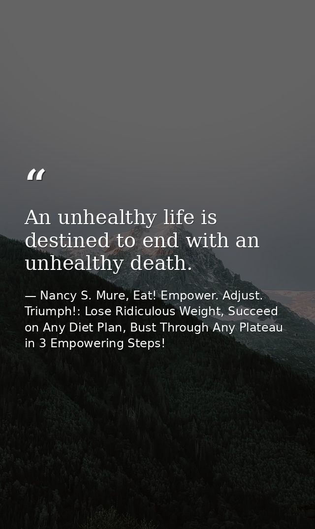 An unhealthy life is destined to end with an unhealthy death. — Nancy S. Mure, Eat! Empower. Adjust. Triumph!: Lose Ridiculous Weight, Succeed on Any Diet Plan, Bust Through Any Plateau in 3 Empowering Steps!