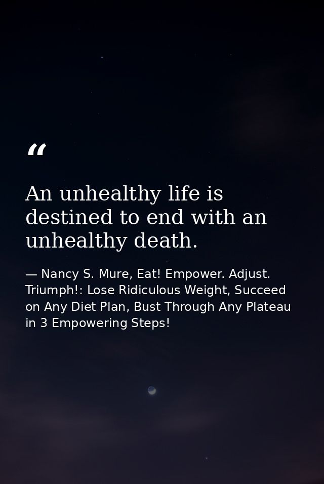 An unhealthy life is destined to end with an unhealthy death. — Nancy S. Mure, Eat! Empower. Adjust. Triumph!: Lose Ridiculous Weight, Succeed on Any Diet Plan, Bust Through Any Plateau in 3 Empowering Steps!