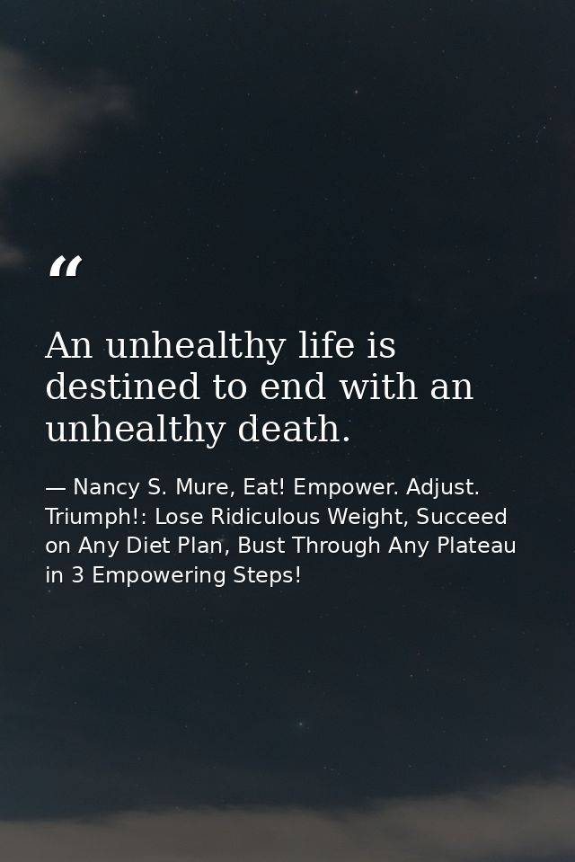 An unhealthy life is destined to end with an unhealthy death. — Nancy S. Mure, Eat! Empower. Adjust. Triumph!: Lose Ridiculous Weight, Succeed on Any Diet Plan, Bust Through Any Plateau in 3 Empowering Steps!