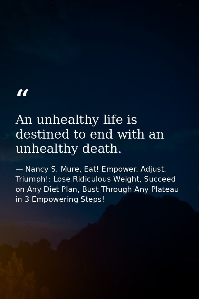An unhealthy life is destined to end with an unhealthy death. — Nancy S. Mure, Eat! Empower. Adjust. Triumph!: Lose Ridiculous Weight, Succeed on Any Diet Plan, Bust Through Any Plateau in 3 Empowering Steps!