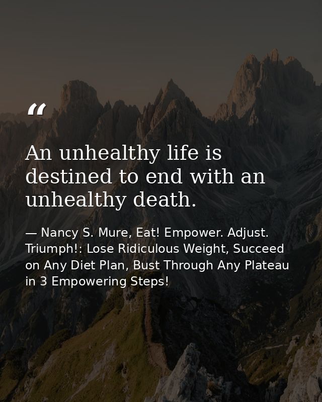 An unhealthy life is destined to end with an unhealthy death. — Nancy S. Mure, Eat! Empower. Adjust. Triumph!: Lose Ridiculous Weight, Succeed on Any Diet Plan, Bust Through Any Plateau in 3 Empowering Steps!