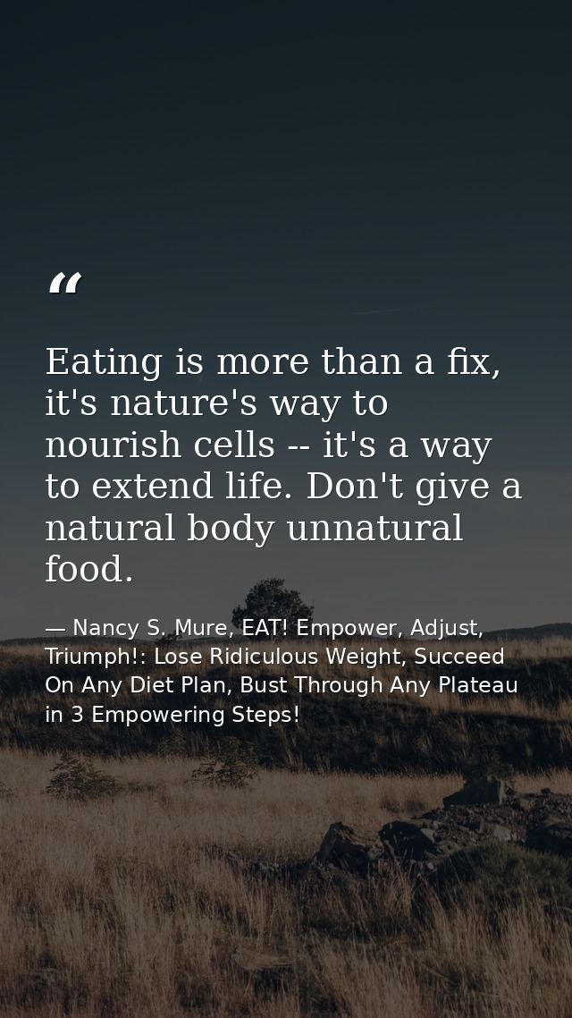 Eating is more than a fix, it's nature's way to nourish cells -- it's a way to extend life. Don't give a natural body un — Nancy S. Mure, EAT! Empower, Adjust, Triumph!: Lose Ridiculous Weight, Succeed On Any Diet Plan, Bust Through Any Plateau in 3 Empowering Steps!