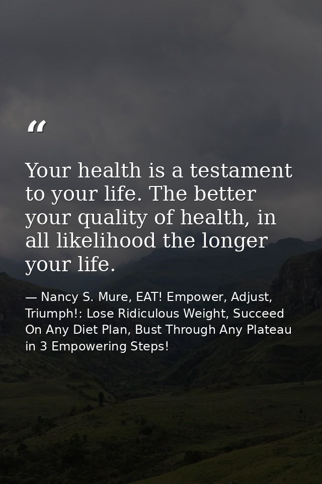 Your health is a testament to your life. The better your quality of health, in all likelihood the longer your life. — Nancy S. Mure, EAT! Empower, Adjust, Triumph!: Lose Ridiculous Weight, Succeed On Any Diet Plan, Bust Through Any Plateau in 3 Empowering Steps!
