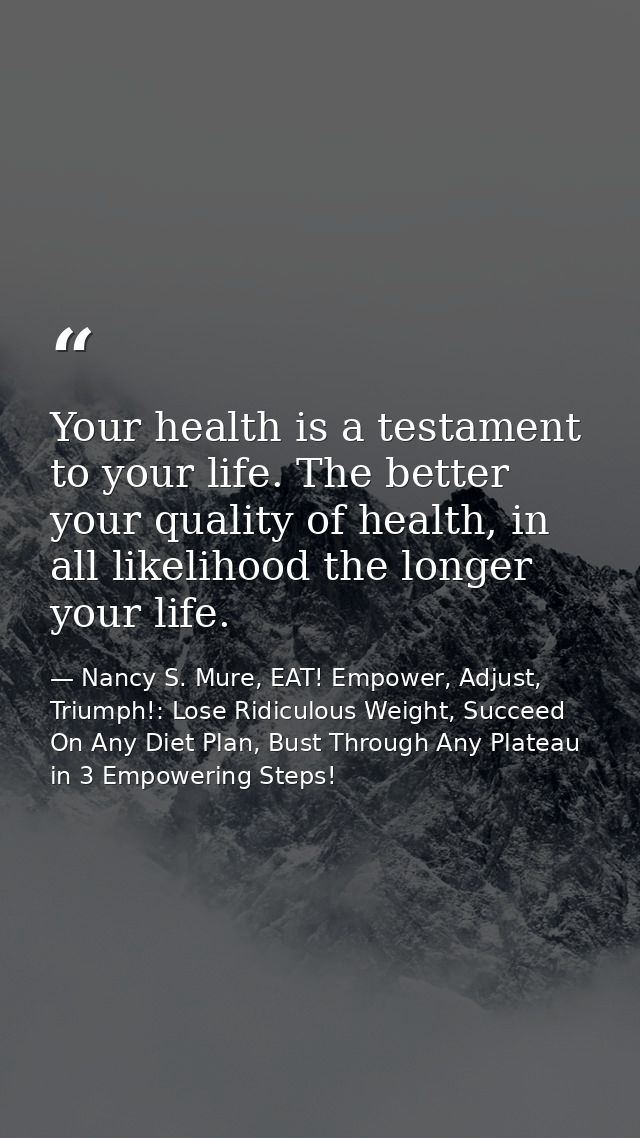 Your health is a testament to your life. The better your quality of health, in all likelihood the longer your life. — Nancy S. Mure, EAT! Empower, Adjust, Triumph!: Lose Ridiculous Weight, Succeed On Any Diet Plan, Bust Through Any Plateau in 3 Empowering Steps!