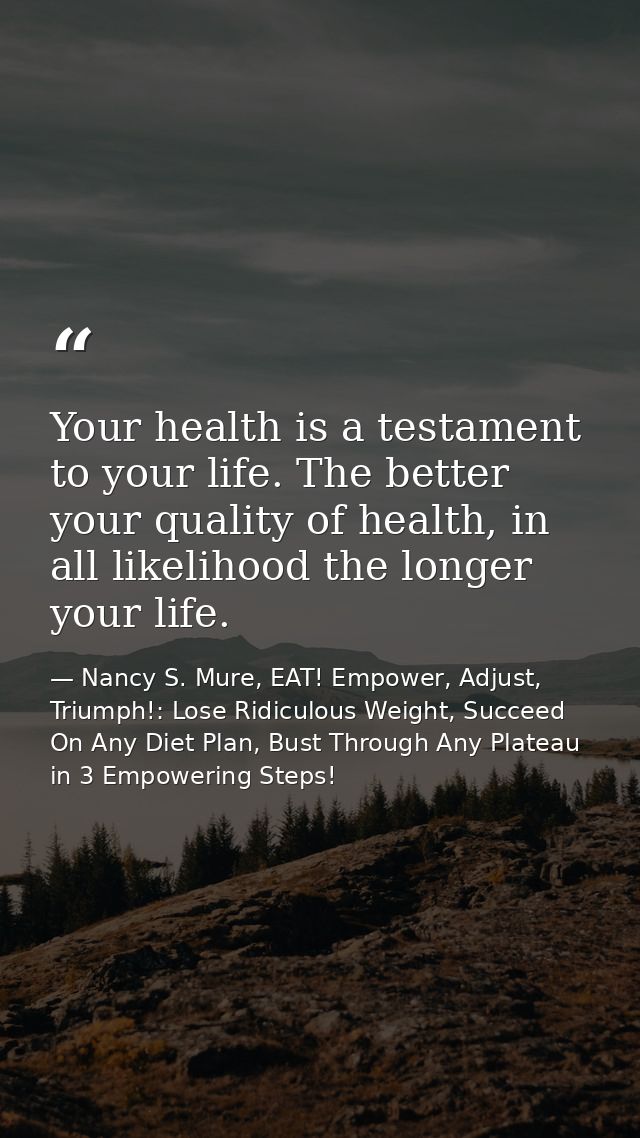 Your health is a testament to your life. The better your quality of health, in all likelihood the longer your life. — Nancy S. Mure, EAT! Empower, Adjust, Triumph!: Lose Ridiculous Weight, Succeed On Any Diet Plan, Bust Through Any Plateau in 3 Empowering Steps!