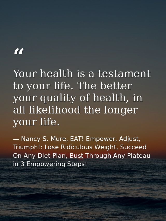 Your health is a testament to your life. The better your quality of health, in all likelihood the longer your life. — Nancy S. Mure, EAT! Empower, Adjust, Triumph!: Lose Ridiculous Weight, Succeed On Any Diet Plan, Bust Through Any Plateau in 3 Empowering Steps!
