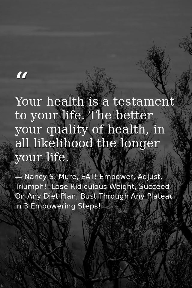 Your health is a testament to your life. The better your quality of health, in all likelihood the longer your life. — Nancy S. Mure, EAT! Empower, Adjust, Triumph!: Lose Ridiculous Weight, Succeed On Any Diet Plan, Bust Through Any Plateau in 3 Empowering Steps!