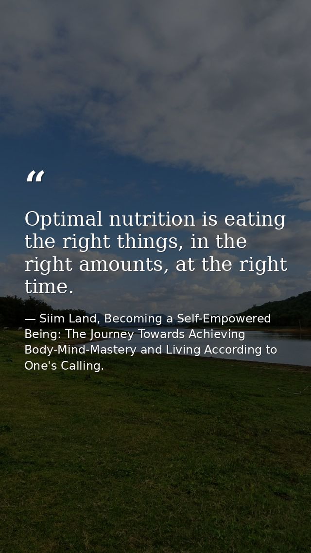 Optimal nutrition is eating the right things, in the right amounts, at the right time. — Siim Land, Becoming a Self-Empowered Being: The Journey Towards Achieving Body-Mind-Mastery and Living According to One's Calling.