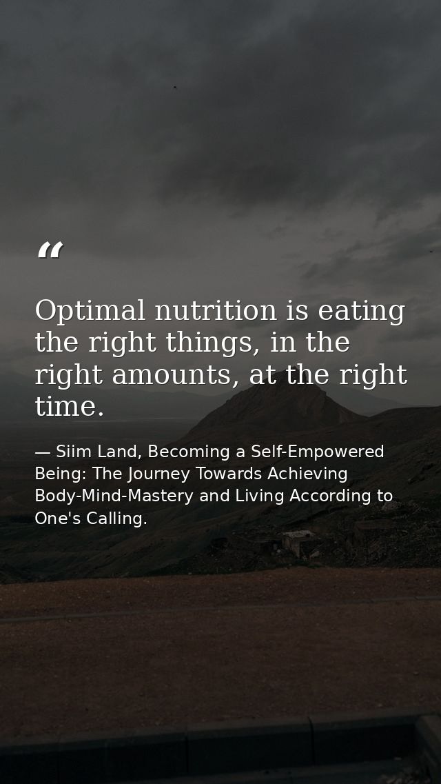 Optimal nutrition is eating the right things, in the right amounts, at the right time. — Siim Land, Becoming a Self-Empowered Being: The Journey Towards Achieving Body-Mind-Mastery and Living According to One's Calling.