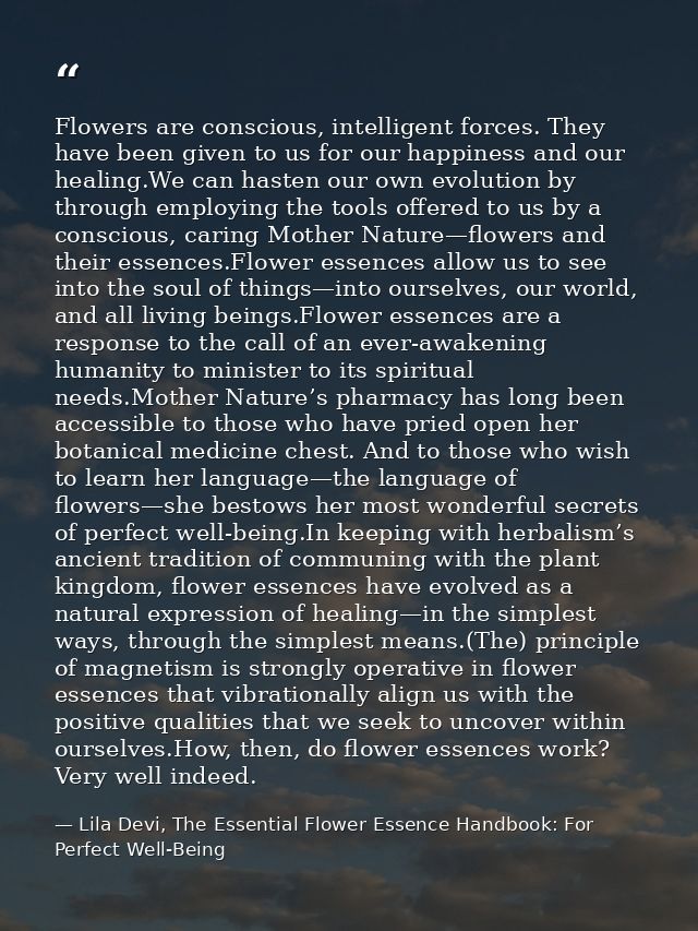 Flowers are conscious, intelligent forces. They have been given to us for our happiness and our healing.We can hasten ou — Lila Devi, The Essential Flower Essence Handbook: For Perfect Well-Being