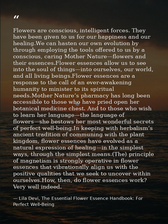 Flowers are conscious, intelligent forces. They have been given to us for our happiness and our healing.We can hasten ou — Lila Devi, The Essential Flower Essence Handbook: For Perfect Well-Being