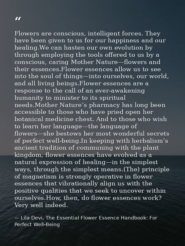 Flowers are conscious, intelligent forces. They have been given to us for our happiness and our healing.We can hasten ou — Lila Devi, The Essential Flower Essence Handbook: For Perfect Well-Being