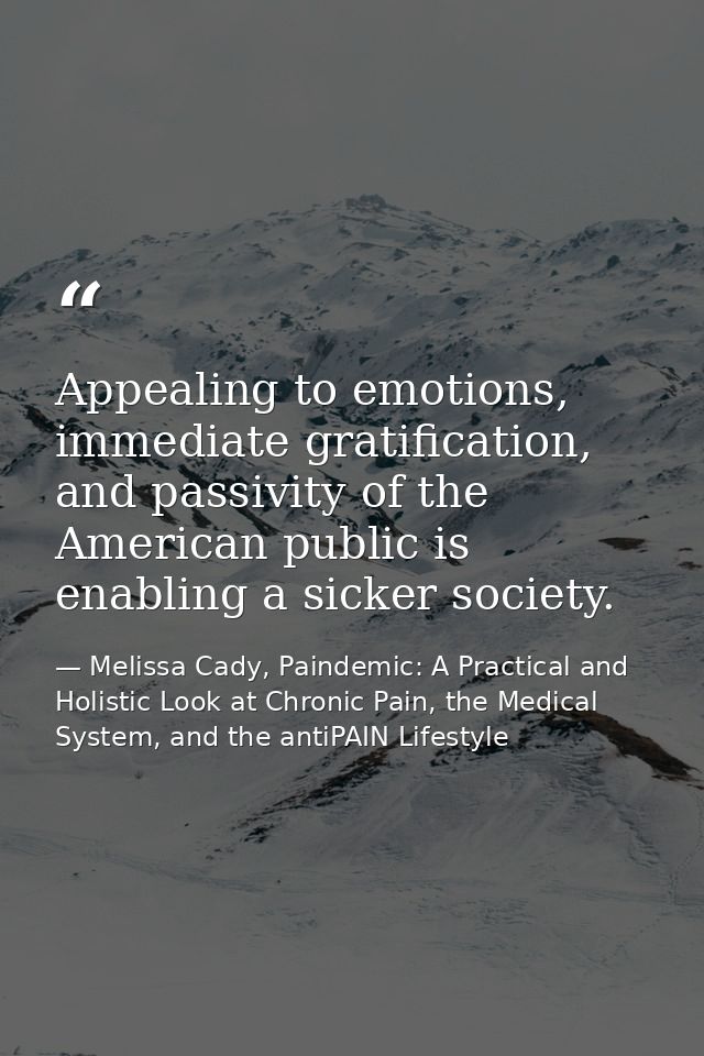 Appealing to emotions, immediate gratification, and passivity of the American public is enabling a sicker society. — Melissa Cady, Paindemic: A Practical and Holistic Look at Chronic Pain, the Medical System, and the antiPAIN Lifestyle