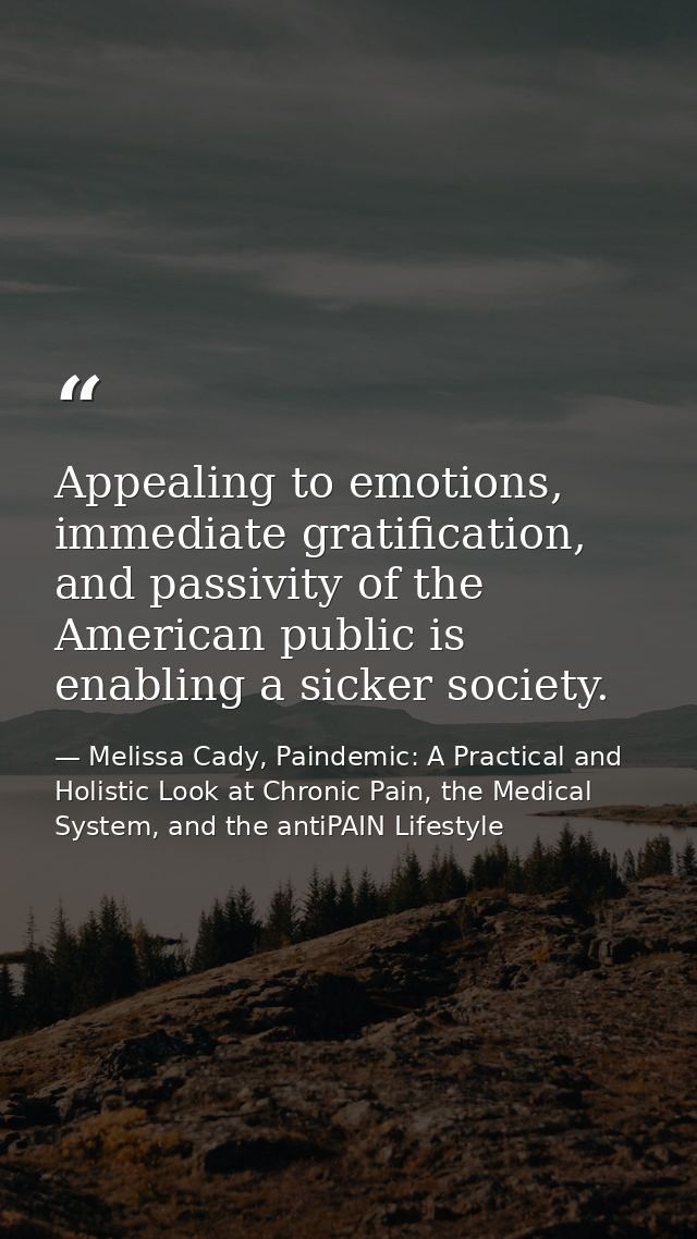 Appealing to emotions, immediate gratification, and passivity of the American public is enabling a sicker society. — Melissa Cady, Paindemic: A Practical and Holistic Look at Chronic Pain, the Medical System, and the antiPAIN Lifestyle