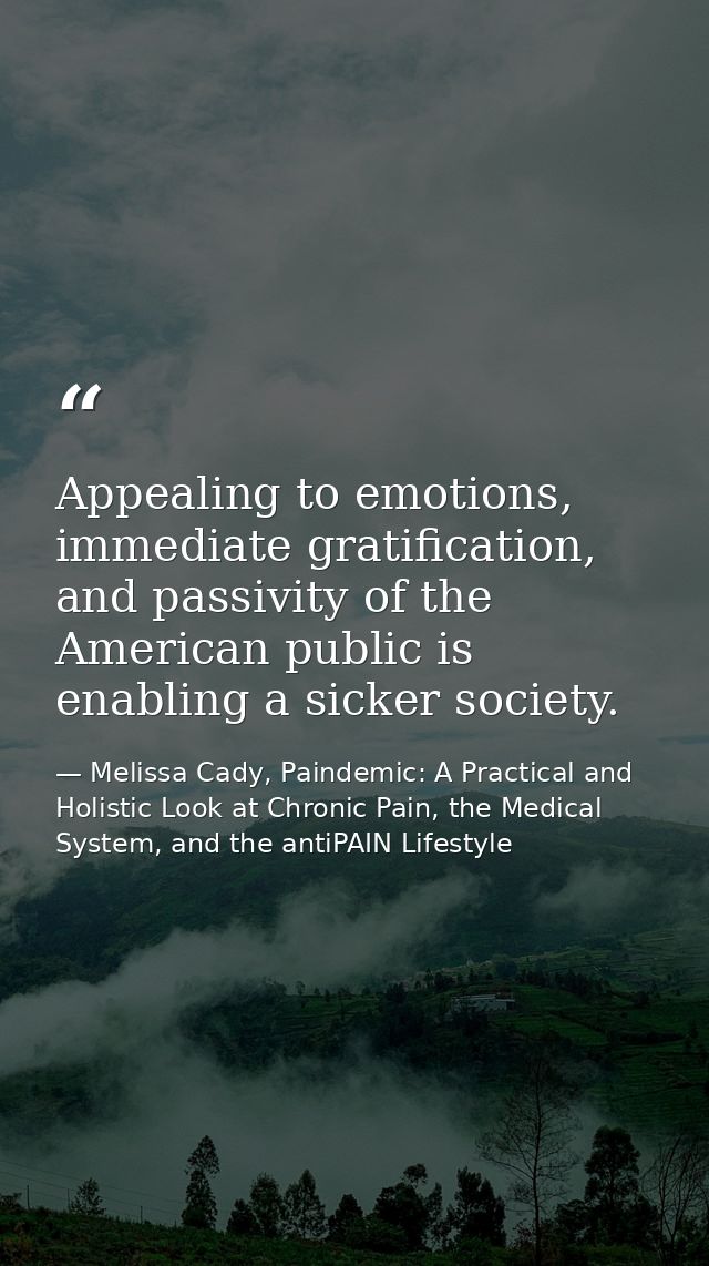 Appealing to emotions, immediate gratification, and passivity of the American public is enabling a sicker society. — Melissa Cady, Paindemic: A Practical and Holistic Look at Chronic Pain, the Medical System, and the antiPAIN Lifestyle