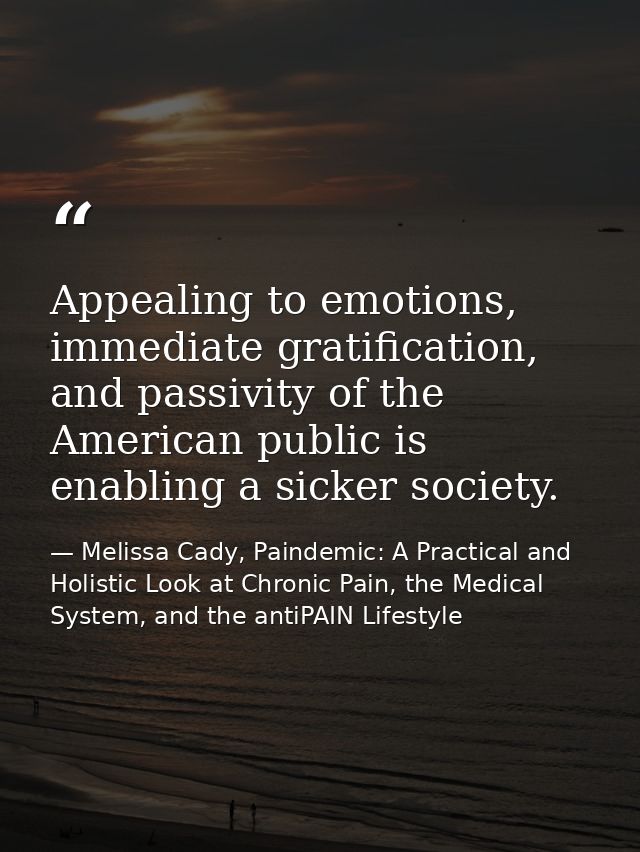 Appealing to emotions, immediate gratification, and passivity of the American public is enabling a sicker society. — Melissa Cady, Paindemic: A Practical and Holistic Look at Chronic Pain, the Medical System, and the antiPAIN Lifestyle