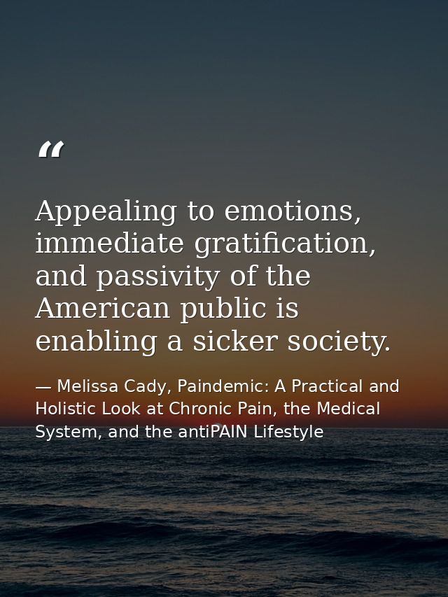 Appealing to emotions, immediate gratification, and passivity of the American public is enabling a sicker society. — Melissa Cady, Paindemic: A Practical and Holistic Look at Chronic Pain, the Medical System, and the antiPAIN Lifestyle
