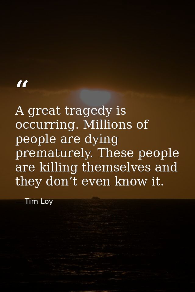 A great tragedy is occurring. Millions of people are dying prematurely. These people are killing themselves and they don — Tim Loy
