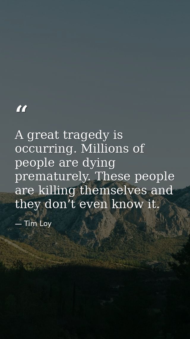 A great tragedy is occurring. Millions of people are dying prematurely. These people are killing themselves and they don — Tim Loy