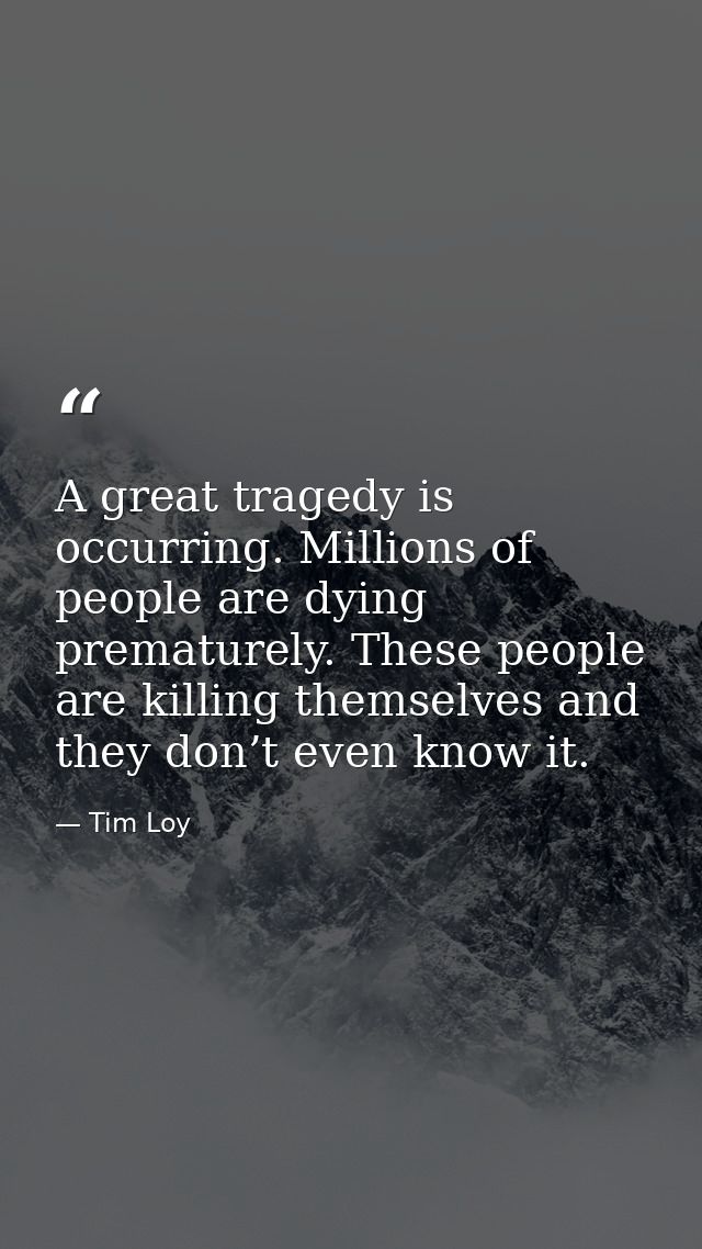 A great tragedy is occurring. Millions of people are dying prematurely. These people are killing themselves and they don — Tim Loy
