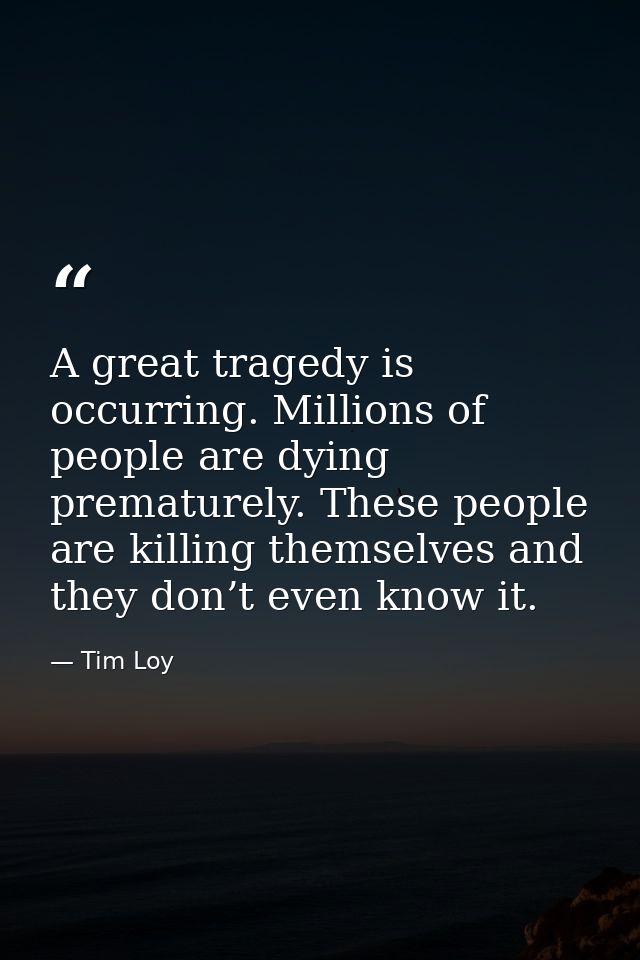 A great tragedy is occurring. Millions of people are dying prematurely. These people are killing themselves and they don — Tim Loy