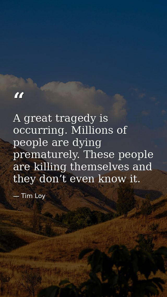 A great tragedy is occurring. Millions of people are dying prematurely. These people are killing themselves and they don — Tim Loy