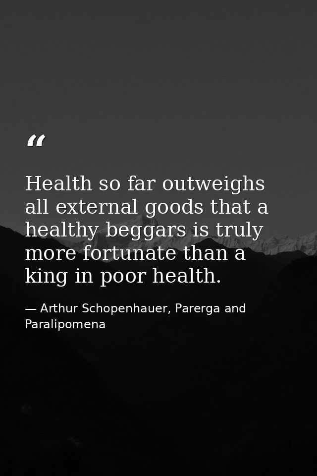 Health so far outweighs all external goods that a healthy beggars is truly more fortunate than a king in poor health. — Arthur Schopenhauer, Parerga and Paralipomena