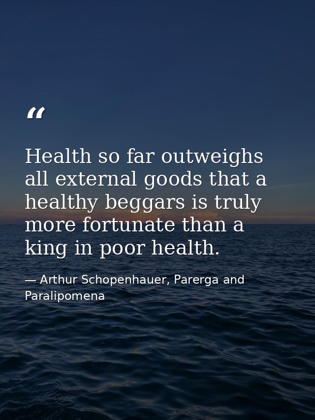 Health so far outweighs all external goods that a healthy beggars is truly more fortunate than a king in poor health. — Arthur Schopenhauer, Parerga and Paralipomena