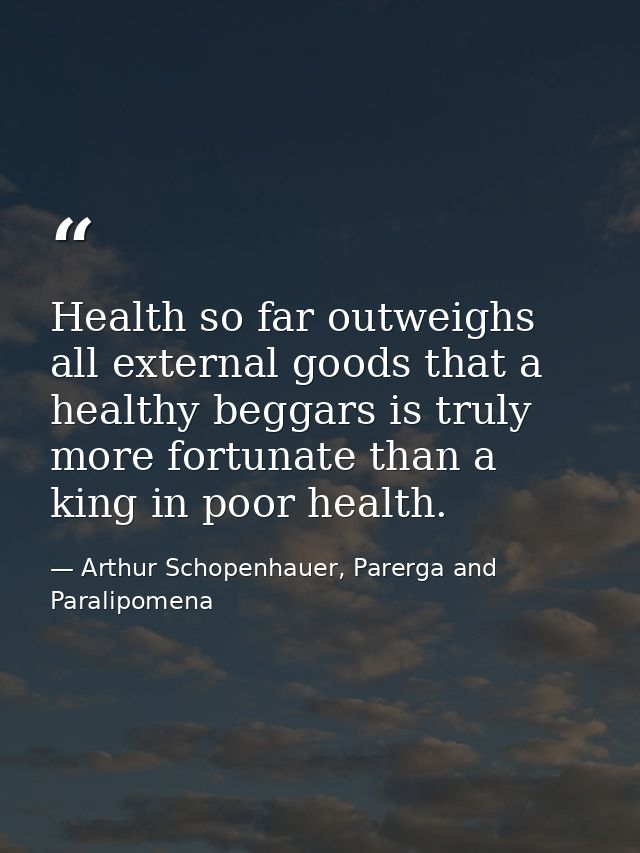 Health so far outweighs all external goods that a healthy beggars is truly more fortunate than a king in poor health. — Arthur Schopenhauer, Parerga and Paralipomena
