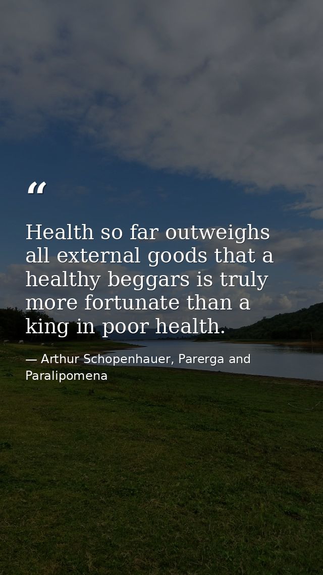 Health so far outweighs all external goods that a healthy beggars is truly more fortunate than a king in poor health. — Arthur Schopenhauer, Parerga and Paralipomena