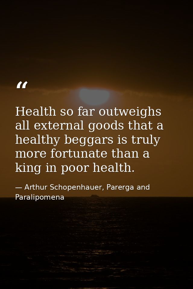 Health so far outweighs all external goods that a healthy beggars is truly more fortunate than a king in poor health. — Arthur Schopenhauer, Parerga and Paralipomena