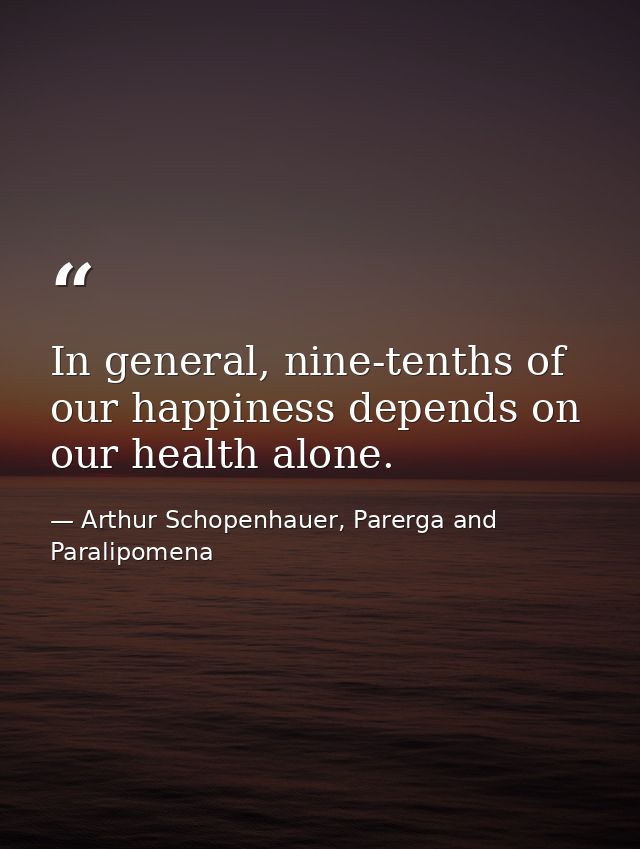 In general, nine-tenths of our happiness depends on our health alone. — Arthur Schopenhauer, Parerga and Paralipomena
