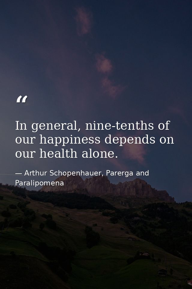 In general, nine-tenths of our happiness depends on our health alone. — Arthur Schopenhauer, Parerga and Paralipomena