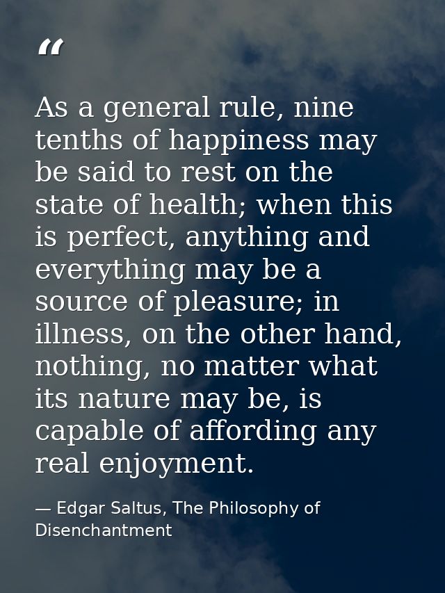 As a general rule, nine tenths of happiness may be said to rest on the state of health; when this is perfect, anything a — Edgar Saltus, The Philosophy of Disenchantment