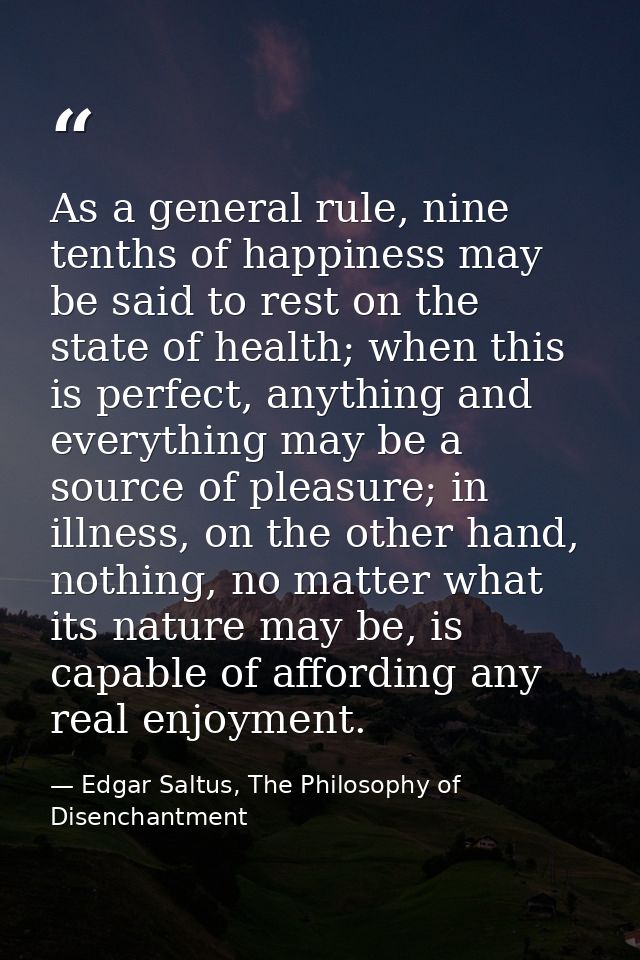 As a general rule, nine tenths of happiness may be said to rest on the state of health; when this is perfect, anything a — Edgar Saltus, The Philosophy of Disenchantment