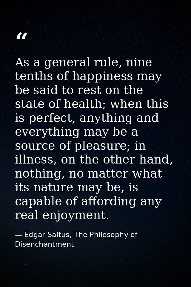 As a general rule, nine tenths of happiness may be said to rest on the state of health; when this is perfect, anything a — Edgar Saltus, The Philosophy of Disenchantment