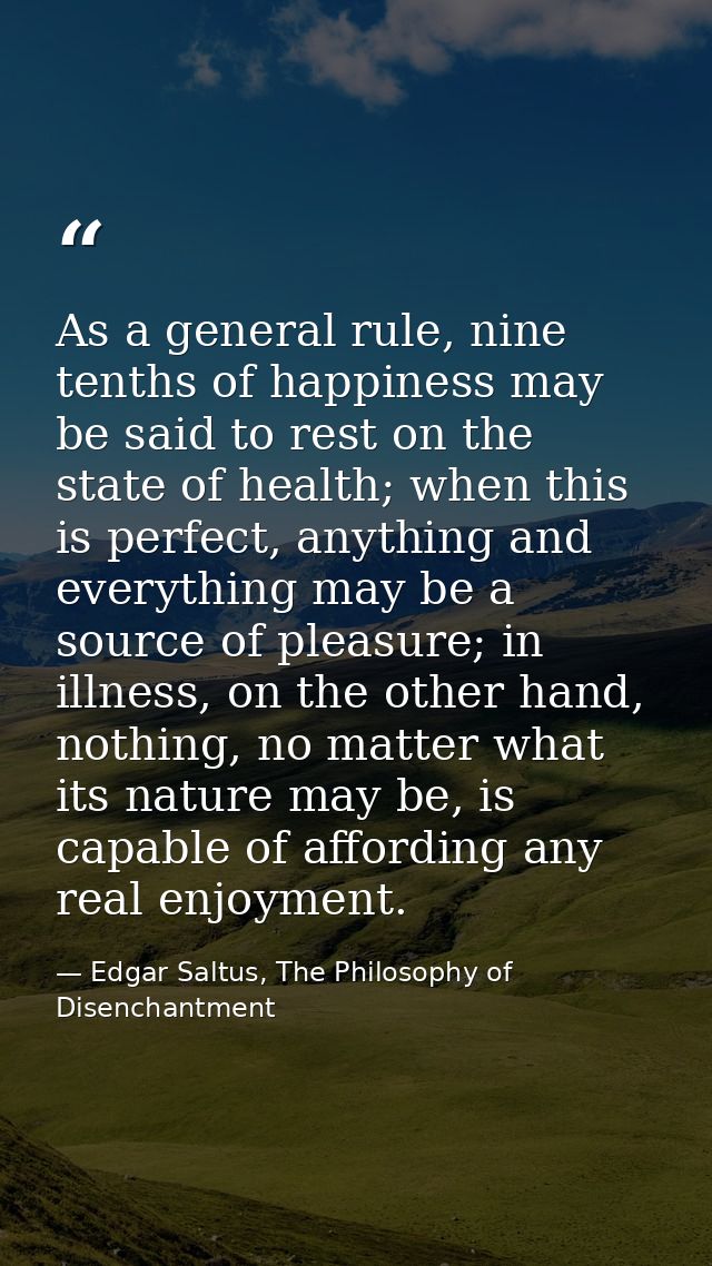 As a general rule, nine tenths of happiness may be said to rest on the state of health; when this is perfect, anything a — Edgar Saltus, The Philosophy of Disenchantment