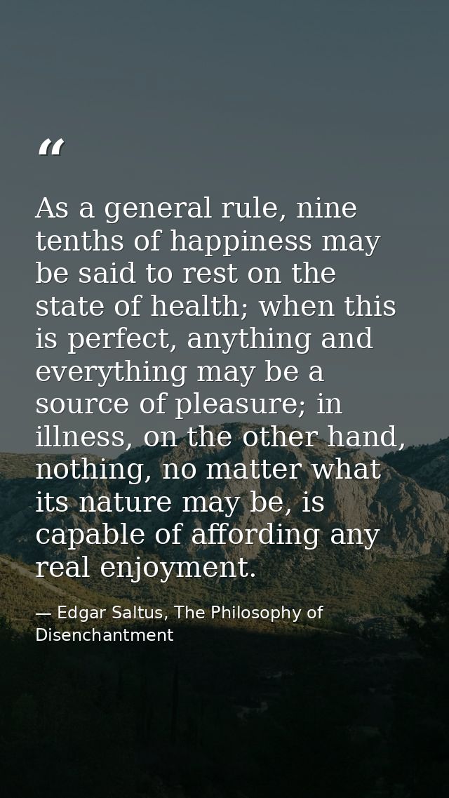 As a general rule, nine tenths of happiness may be said to rest on the state of health; when this is perfect, anything a — Edgar Saltus, The Philosophy of Disenchantment