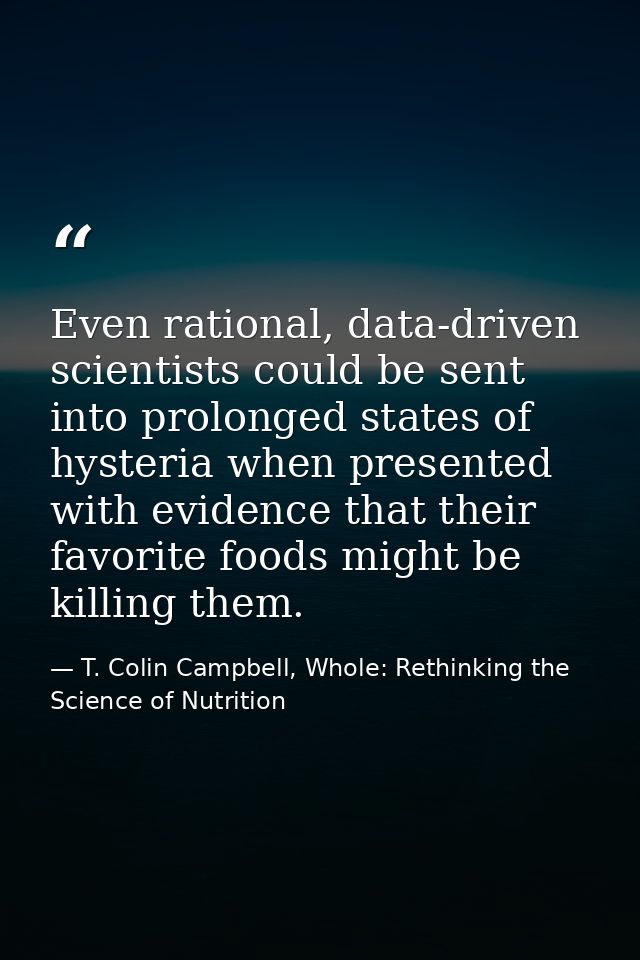Even rational, data-driven scientists could be sent into prolonged states of hysteria when presented with evidence that  — T. Colin Campbell, Whole: Rethinking the Science of Nutrition