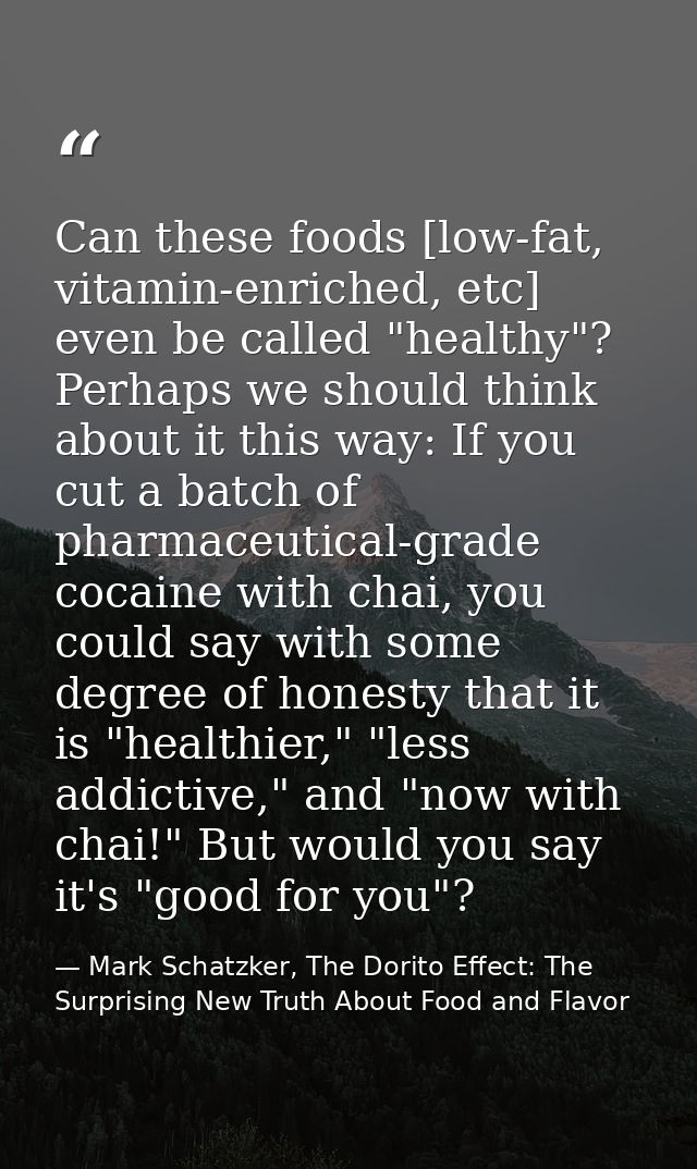 Can these foods [low-fat, vitamin-enriched, etc] even be called "healthy"? Perhaps we should think about it this way: If — Mark Schatzker, The Dorito Effect: The Surprising New Truth About Food and Flavor