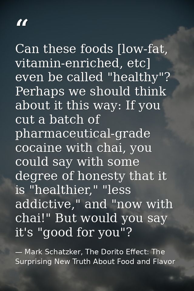 Can these foods [low-fat, vitamin-enriched, etc] even be called "healthy"? Perhaps we should think about it this way: If — Mark Schatzker, The Dorito Effect: The Surprising New Truth About Food and Flavor