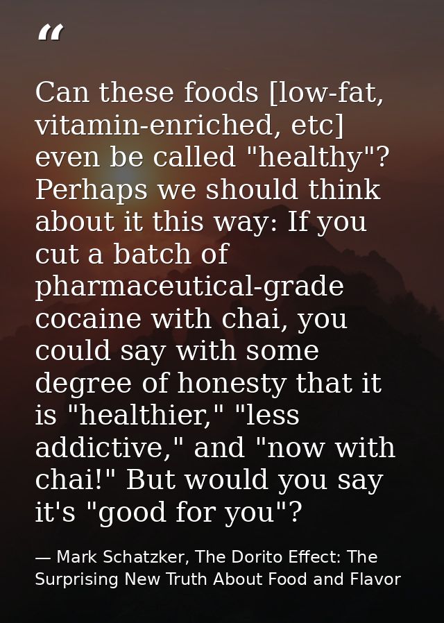 Can these foods [low-fat, vitamin-enriched, etc] even be called "healthy"? Perhaps we should think about it this way: If — Mark Schatzker, The Dorito Effect: The Surprising New Truth About Food and Flavor