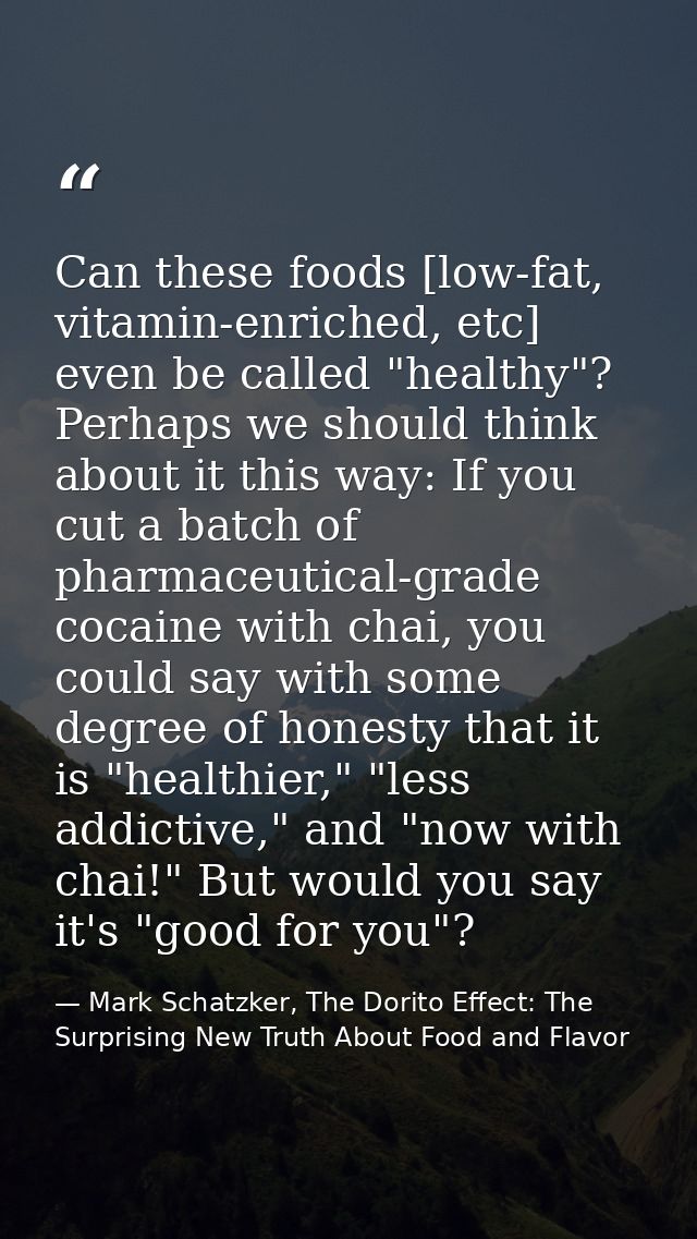 Can these foods [low-fat, vitamin-enriched, etc] even be called "healthy"? Perhaps we should think about it this way: If — Mark Schatzker, The Dorito Effect: The Surprising New Truth About Food and Flavor