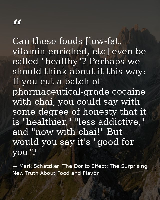 Can these foods [low-fat, vitamin-enriched, etc] even be called "healthy"? Perhaps we should think about it this way: If — Mark Schatzker, The Dorito Effect: The Surprising New Truth About Food and Flavor