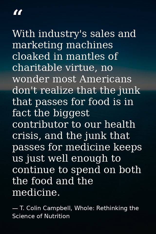 With industry's sales and marketing machines cloaked in mantles of charitable virtue, no wonder most Americans don't rea — T. Colin Campbell, Whole: Rethinking the Science of Nutrition