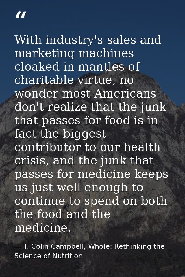 With industry's sales and marketing machines cloaked in mantles of charitable virtue, no wonder most Americans don't rea — T. Colin Campbell, Whole: Rethinking the Science of Nutrition