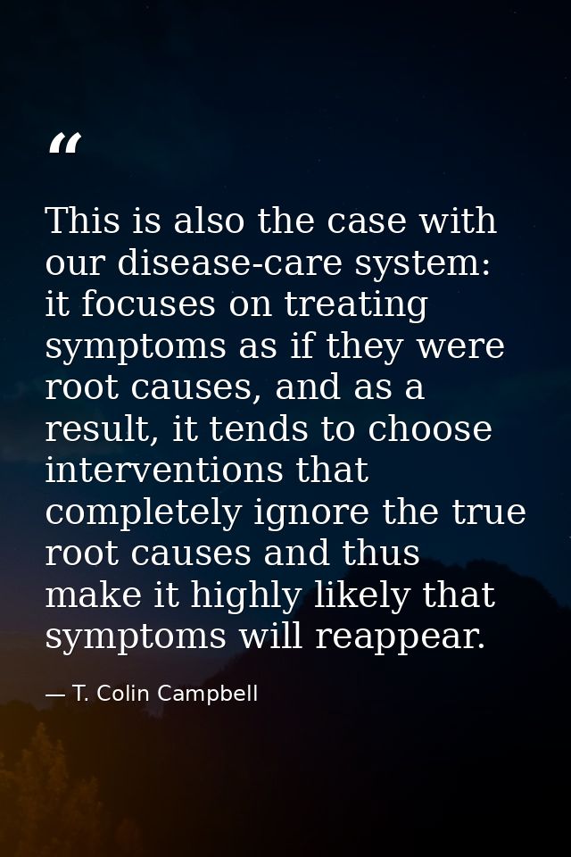 This is also the case with our disease-care system: it focuses on treating symptoms as if they were root causes, and as  — T. Colin Campbell